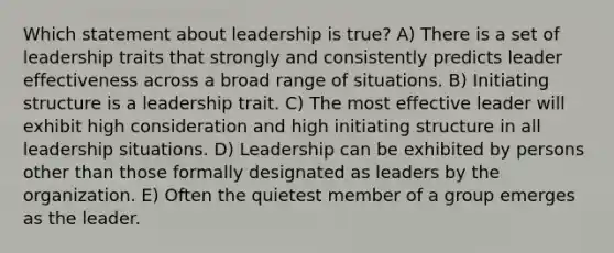 Which statement about leadership is true? A) There is a set of leadership traits that strongly and consistently predicts leader effectiveness across a broad range of situations. B) Initiating structure is a leadership trait. C) The most effective leader will exhibit high consideration and high initiating structure in all leadership situations. D) Leadership can be exhibited by persons other than those formally designated as leaders by the organization. E) Often the quietest member of a group emerges as the leader.