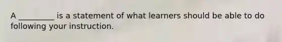 A _________ is a statement of what learners should be able to do following your instruction.