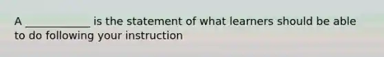 A ____________ is the statement of what learners should be able to do following your instruction