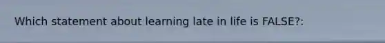 Which statement about learning late in life is FALSE?: