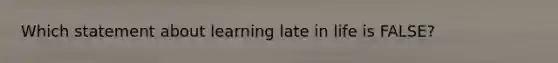 Which statement about learning late in life is FALSE?