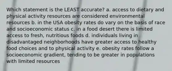 Which statement is the LEAST accurate? a. access to dietary and physical activity resources are considered environmental resources b. in the USA obesity rates do vary on the basis of race and socioeconomic status c. in a food desert there is limited access to fresh, nutritious foods d. individuals living in disadvantaged neighborhoods have greater access to healthy food choices and to physical activity e. obesity rates follow a socioeconomic gradient, tending to be greater in populations with limited resources