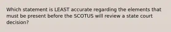 Which statement is LEAST accurate regarding the elements that must be present before the SCOTUS will review a state court decision?