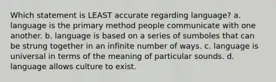 Which statement is LEAST accurate regarding language? a. language is the primary method people communicate with one another. b. language is based on a series of sumboles that can be strung together in an infinite number of ways. c. language is universal in terms of the meaning of particular sounds. d. language allows culture to exist.