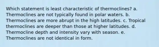 Which statement is least characteristic of thermoclines? a. Thermoclines are not typically found in polar waters. b. Thermoclines are more abrupt in the high latitudes. c. Tropical thermoclines are deeper than those at higher latitudes. d. Thermocline depth and intensity vary with season. e. Thermoclines are not identical in form.