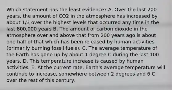 Which statement has the least evidence? A. Over the last 200 years, the amount of CO2 in the atmosphere has increased by about 1/3 over the highest levels that occurred any time in the last 800,000 years B. The amount of carbon dioxide in the atmosphere over and above that from 200 years ago is about one half of that which has been released by human activities (primarily burning fossil fuels). C. The average temperature of the Earth has gone up by about 1 degree C during the last 100 years. D. This temperature increase is caused by human activities. E. At the current rate, Earth's average temperature will continue to increase, somewhere between 2 degrees and 6 C over the rest of this century.