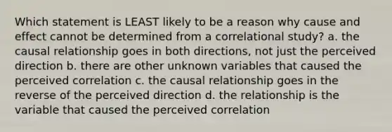 Which statement is LEAST likely to be a reason why cause and effect cannot be determined from a correlational study? a. the causal relationship goes in both directions, not just the perceived direction b. there are other unknown variables that caused the perceived correlation c. the causal relationship goes in the reverse of the perceived direction d. the relationship is the variable that caused the perceived correlation