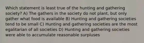 Which statement is least true of the hunting and gathering society? A) The gathers in the society do not plant, but only gather what food is available B) Hunting and gathering societies tend to be small C) Hunting and gathering societies are the most egalitarian of all societies D) Hunting and gathering societies were able to accumulate reasonable surpluses