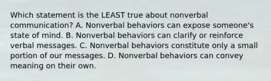 Which statement is the LEAST true about nonverbal communication? A. Nonverbal behaviors can expose someone's state of mind. B. Nonverbal behaviors can clarify or reinforce verbal messages. C. Nonverbal behaviors constitute only a small portion of our messages. D. Nonverbal behaviors can convey meaning on their own.