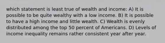 which statement is least true of wealth and income: A) It is possible to be quite wealthy with a low income. B) It is possible to have a high income and little wealth. C) Wealth is evenly distributed among the top 50 percent of Americans. D) Levels of income inequality remains rather consistent year after year.