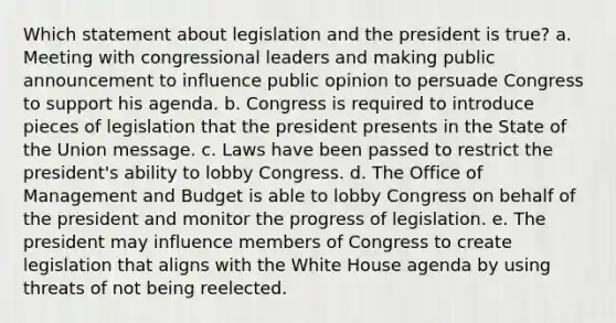 Which statement about legislation and the president is true? a. Meeting with congressional leaders and making public announcement to influence public opinion to persuade Congress to support his agenda. b. Congress is required to introduce pieces of legislation that the president presents in the State of the Union message. c. Laws have been passed to restrict the president's ability to lobby Congress. d. The Office of Management and Budget is able to lobby Congress on behalf of the president and monitor the progress of legislation. e. The president may influence members of Congress to create legislation that aligns with the White House agenda by using threats of not being reelected.