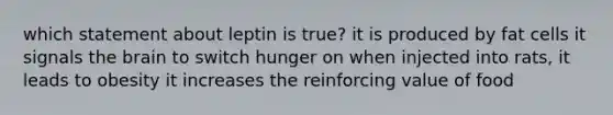 which statement about leptin is true? it is produced by fat cells it signals the brain to switch hunger on when injected into rats, it leads to obesity it increases the reinforcing value of food