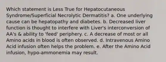 Which statement is Less True for Hepatocutaneous Syndrome/Superficial Necrolytic Dermatitis? a. One underlying cause can be hepatopathy and diabetes. b. Decreased liver function is thought to interfere with Liver's interconversion of AA's & ability to 'feed' periphery. c. A decrease of most or all Amino acids in blood is often observed. d. Intravenous Amino Acid infusion often helps the problem. e. After the Amino Acid infusion, hypo-ammonemia may result.