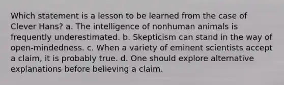 Which statement is a lesson to be learned from the case of Clever Hans? a. The intelligence of nonhuman animals is frequently underestimated. b. Skepticism can stand in the way of open-mindedness. c. When a variety of eminent scientists accept a claim, it is probably true. d. One should explore alternative explanations before believing a claim.