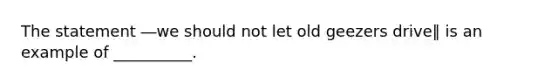 The statement ―we should not let old geezers drive‖ is an example of __________.