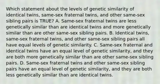 Which statement about the levels of genetic similarity of identical twins, same-sex fraternal twins, and other same-sex sibling pairs is TRUE? A. Same-sex fraternal twins are less genetically similar than are identical twins and more genetically similar than are other same-sex sibling pairs. B. Identical twins, same-sex fraternal twins, and other same-sex sibling pairs all have equal levels of genetic similarity. C. Same-sex fraternal and identical twins have an equal level of genetic similarity, and they are both more genetically similar than are other same-sex sibling pairs. D. Same-sex fraternal twins and other same-sex sibling pairs have an equal level of genetic similarity, and they are both less genetically similar than are identical twins.