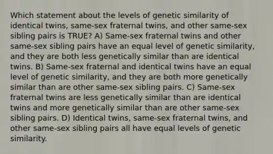 Which statement about the levels of genetic similarity of identical twins, same-sex fraternal twins, and other same-sex sibling pairs is TRUE? A) Same-sex fraternal twins and other same-sex sibling pairs have an equal level of genetic similarity, and they are both less genetically similar than are identical twins. B) Same-sex fraternal and identical twins have an equal level of genetic similarity, and they are both more genetically similar than are other same-sex sibling pairs. C) Same-sex fraternal twins are less genetically similar than are identical twins and more genetically similar than are other same-sex sibling pairs. D) Identical twins, same-sex fraternal twins, and other same-sex sibling pairs all have equal levels of genetic similarity.