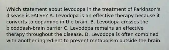 Which statement about levodopa in the treatment of​ Parkinson's disease is​ FALSE? A. Levodopa is an effective therapy because it converts to dopamine in the brain. B. Levodopa crosses the blooddash-brain barrier C. Levodopa remains an effective therapy throughout the disease. D. Levodopa is often combined with another ingredient to prevent metabolism outside the brain.