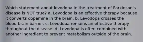 Which statement about levodopa in the treatment of Parkinson's disease is NOT true? a. Levodopa is an effective therapy because it converts dopamine in the brain. b. Levodopa crosses the blood-brain barrier. c. Levodopa remains an effective therapy throughout the disease. d. Levodopa is often combined with another ingredient to prevent metabolism outside of the brain.