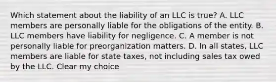 Which statement about the liability of an LLC is true? A. LLC members are personally liable for the obligations of the entity. B. LLC members have liability for negligence. C. A member is not personally liable for preorganization matters. D. In all states, LLC members are liable for state taxes, not including sales tax owed by the LLC. Clear my choice