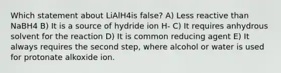 Which statement about LiAlH4is false? A) Less reactive than NaBH4 B) It is a source of hydride ion H- C) It requires anhydrous solvent for the reaction D) It is common reducing agent E) It always requires the second step, where alcohol or water is used for protonate alkoxide ion.