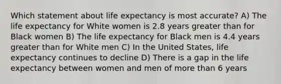 Which statement about life expectancy is most accurate? A) The life expectancy for White women is 2.8 years greater than for Black women B) The life expectancy for Black men is 4.4 years greater than for White men C) In the United States, life expectancy continues to decline D) There is a gap in the life expectancy between women and men of more than 6 years