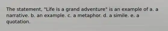 The statement, "Life is a grand adventure" is an example of a. a narrative. b. an example. c. a metaphor. d. a simile. e. a quotation.