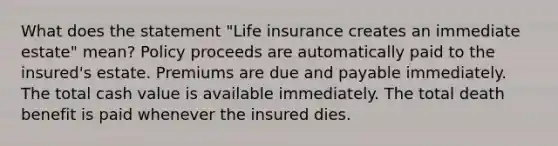 What does the statement "Life insurance creates an immediate estate" mean? Policy proceeds are automatically paid to the insured's estate. Premiums are due and payable immediately. The total cash value is available immediately. The total death benefit is paid whenever the insured dies.