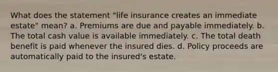 What does the statement "life insurance creates an immediate estate" mean? a. Premiums are due and payable immediately. b. The total cash value is available immediately. c. The total death benefit is paid whenever the insured dies. d. Policy proceeds are automatically paid to the insured's estate.