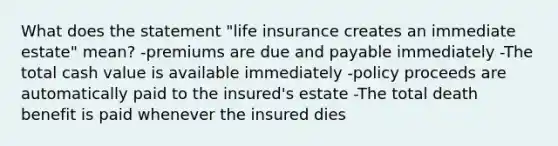 What does the statement "life insurance creates an immediate estate" mean? -premiums are due and payable immediately -The total cash value is available immediately -policy proceeds are automatically paid to the insured's estate -The total death benefit is paid whenever the insured dies