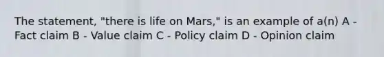 The statement, "there is life on Mars," is an example of a(n) A - Fact claim B - Value claim C - Policy claim D - Opinion claim