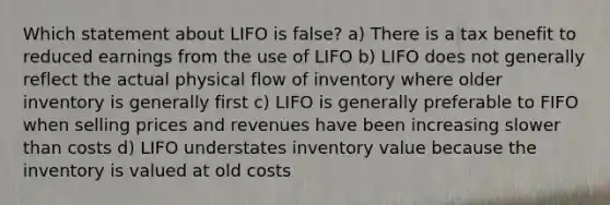 Which statement about LIFO is false? a) There is a tax benefit to reduced earnings from the use of LIFO b) LIFO does not generally reflect the actual physical flow of inventory where older inventory is generally first c) LIFO is generally preferable to FIFO when selling prices and revenues have been increasing slower than costs d) LIFO understates inventory value because the inventory is valued at old costs