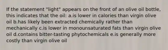 If the statement "light" appears on the front of an olive oil bottle, this indicates that the oil: a.is lower in calories than virgin olive oil b.has likely been extracted chemically rather than mechanically c.is lower in monounsaturated fats than virgin olive oil d.contains bitter-tasting phytochemicals e.is generally more costly than virgin olive oil