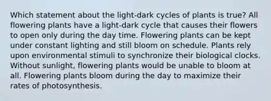 Which statement about the light-dark cycles of plants is true? All flowering plants have a light-dark cycle that causes their flowers to open only during the day time. Flowering plants can be kept under constant lighting and still bloom on schedule. Plants rely upon environmental stimuli to synchronize their biological clocks. Without sunlight, flowering plants would be unable to bloom at all. Flowering plants bloom during the day to maximize their rates of photosynthesis.