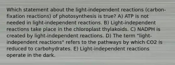 Which statement about the light-independent reactions (carbon-fixation reactions) of photosynthesis is true? A) ATP is not needed in light-independent reactions. B) Light-independent reactions take place in the chloroplast thylakoids. C) NADPH is created by light-independent reactions. D) The term "light-independent reactions" refers to the pathways by which CO2 is reduced to carbohydrates. E) Light-independent reactions operate in the dark.