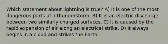 Which statement about lightning is true? A) It is one of the most dangerous parts of a thunderstorm. B) It is an electric discharge between two similarly charged surfaces. C) It is caused by the rapid expansion of air along an electrical strike. D) It always begins in a cloud and strikes the Earth.