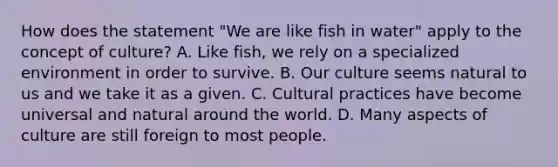 How does the statement "We are like fish in water" apply to the concept of culture? A. Like fish, we rely on a specialized environment in order to survive. B. Our culture seems natural to us and we take it as a given. C. Cultural practices have become universal and natural around the world. D. Many aspects of culture are still foreign to most people.