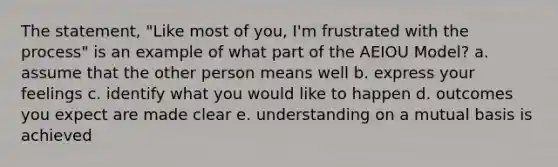 The statement, "Like most of you, I'm frustrated with the process" is an example of what part of the AEIOU Model? a. assume that the other person means well b. express your feelings c. identify what you would like to happen d. outcomes you expect are made clear e. understanding on a mutual basis is achieved