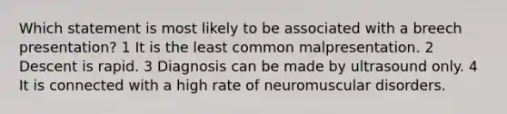 Which statement is most likely to be associated with a breech presentation? 1 It is the least common malpresentation. 2 Descent is rapid. 3 Diagnosis can be made by ultrasound only. 4 It is connected with a high rate of neuromuscular disorders.