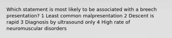 Which statement is most likely to be associated with a breech presentation? 1 Least common malpresentation 2 Descent is rapid 3 Diagnosis by ultrasound only 4 High rate of neuromuscular disorders