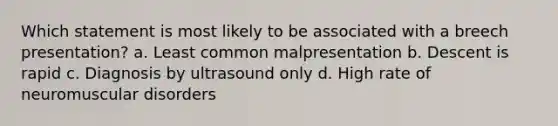 Which statement is most likely to be associated with a breech presentation? a. Least common malpresentation b. Descent is rapid c. Diagnosis by ultrasound only d. High rate of neuromuscular disorders