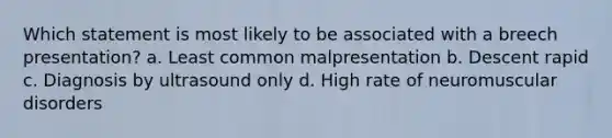 Which statement is most likely to be associated with a breech presentation? a. Least common malpresentation b. Descent rapid c. Diagnosis by ultrasound only d. High rate of neuromuscular disorders