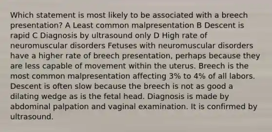 Which statement is most likely to be associated with a breech presentation? A Least common malpresentation B Descent is rapid C Diagnosis by ultrasound only D High rate of neuromuscular disorders Fetuses with neuromuscular disorders have a higher rate of breech presentation, perhaps because they are less capable of movement within the uterus. Breech is the most common malpresentation affecting 3% to 4% of all labors. Descent is often slow because the breech is not as good a dilating wedge as is the fetal head. Diagnosis is made by abdominal palpation and vaginal examination. It is confirmed by ultrasound.