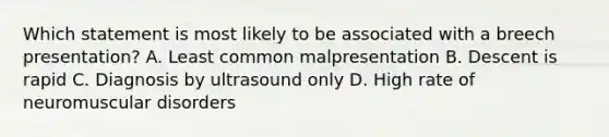 Which statement is most likely to be associated with a breech presentation? A. Least common malpresentation B. Descent is rapid C. Diagnosis by ultrasound only D. High rate of neuromuscular disorders