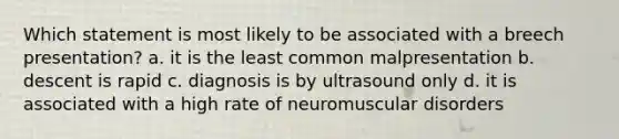 Which statement is most likely to be associated with a breech presentation? a. it is the least common malpresentation b. descent is rapid c. diagnosis is by ultrasound only d. it is associated with a high rate of neuromuscular disorders