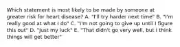 Which statement is most likely to be made by someone at greater risk for heart disease? A. "I'll try harder next time" B. "I'm really good at what I do" C. "I'm not going to give up until I figure this out" D. "Just my luck" E. "That didn't go very well, but I think things will get better"