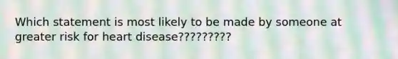 Which statement is most likely to be made by someone at greater risk for heart disease?????????