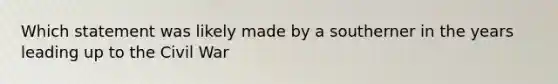Which statement was likely made by a southerner in the years leading up to the Civil War