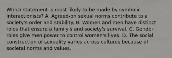 Which statement is most likely to be made by symbolic interactionists? A. Agreed-on sexual norms contribute to a society's order and stability. B. Women and men have distinct roles that ensure a family's and society's survival. C. Gender roles give men power to control women's lives. D. The social construction of sexuality varies across cultures because of societal norms and values.