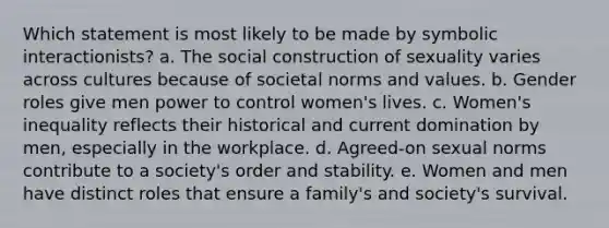 Which statement is most likely to be made by symbolic interactionists? a. The social construction of sexuality varies across cultures because of societal norms and values. b. Gender roles give men power to control women's lives. c. Women's inequality reflects their historical and current domination by men, especially in the workplace. d. Agreed-on sexual norms contribute to a society's order and stability. e. Women and men have distinct roles that ensure a family's and society's survival.